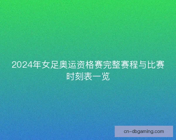 2024年女足奥运资格赛完整赛程与比赛时刻表一览
