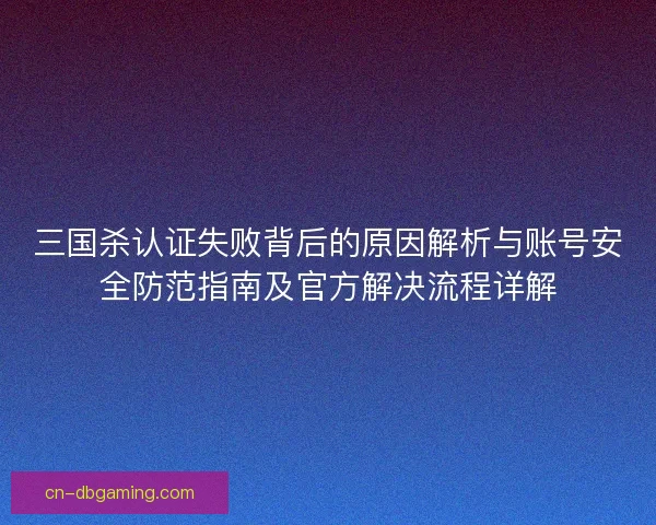 三国杀认证失败背后的原因解析与账号安全防范指南及官方解决流程详解